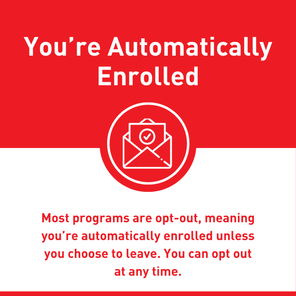 You're Automatically Enrolled: Most programs are opt-out, meaning you're automatically enrolled unless you choose to leave. You can copt out at any time.